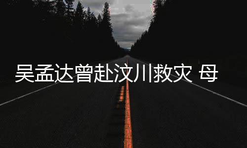 二人吴孟达曾队员语跟川救灾 母子闽南赴汶会用交流
