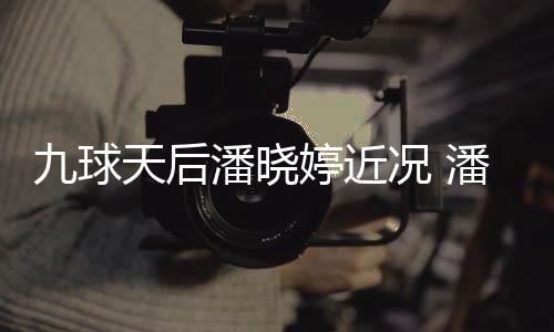 潘晓潘晓天后婷近婷考足转型时况 九球虑涉尚圈