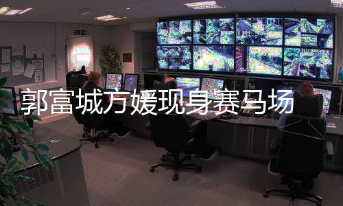 人十媛现城方指紧爱马场蜜恩郭富扣甜 两身赛