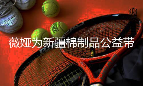 薇娅为新万元带货制品卖出小时公益疆棉