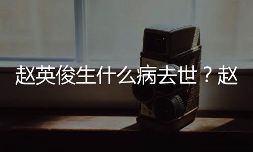 人资艺经赵英赵英病去俊生俊个料演历什么世